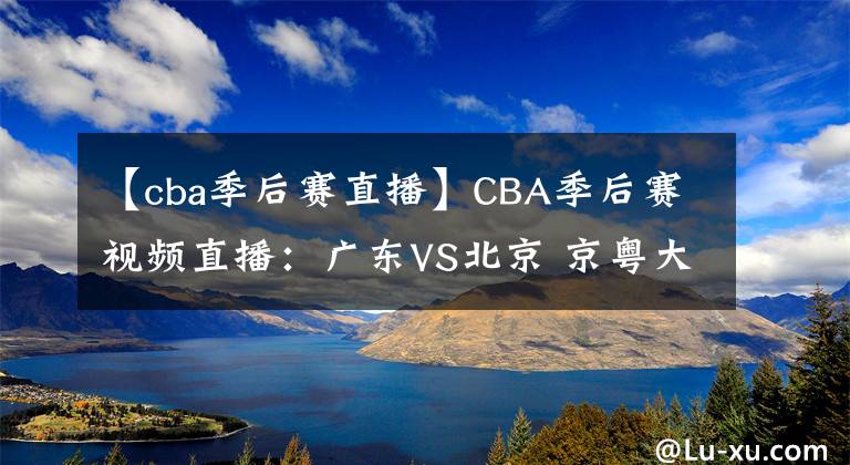 【cba季后賽直播】CBA季后賽視頻直播：廣東VS北京 京粵大戰(zhàn)強強對決，誰將晉級四強？