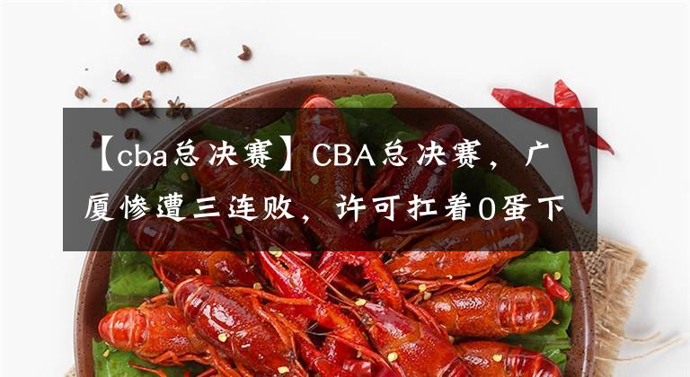 【cba總決賽】CBA總決賽，廣廈慘遭三連敗，許可扛著0蛋下班遭王博怒罵？