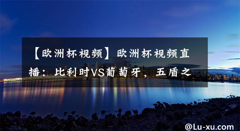 【歐洲杯視頻】歐洲杯視頻直播：比利時VS葡萄牙，五盾之隊能否抵擋歐洲紅魔的尖刀