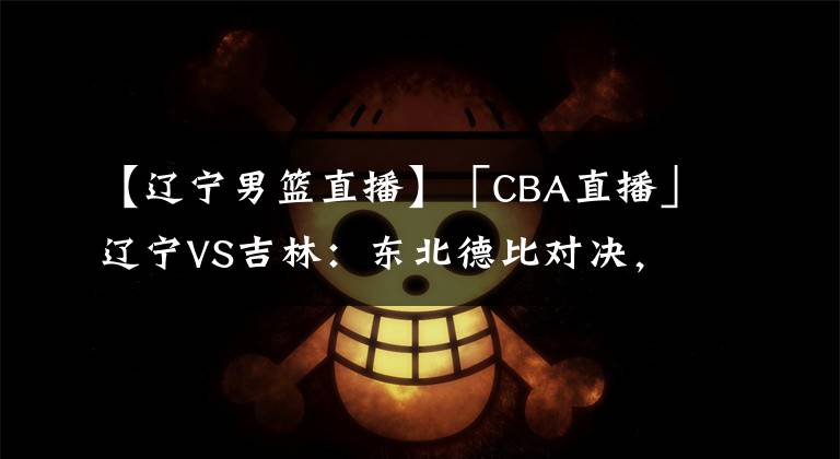 【遼寧男籃直播】「CBA直播」遼寧VS吉林：東北德比對(duì)決，得分大戰(zhàn)