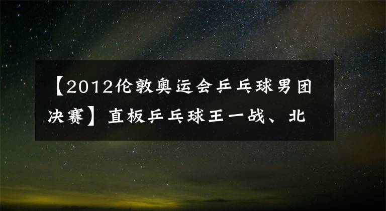 【2012倫敦奧運會乒乓球男團決賽】直板乒乓球王一戰(zhàn)、北京奧運會男子單打決賽、馬林王皓留下了高潮