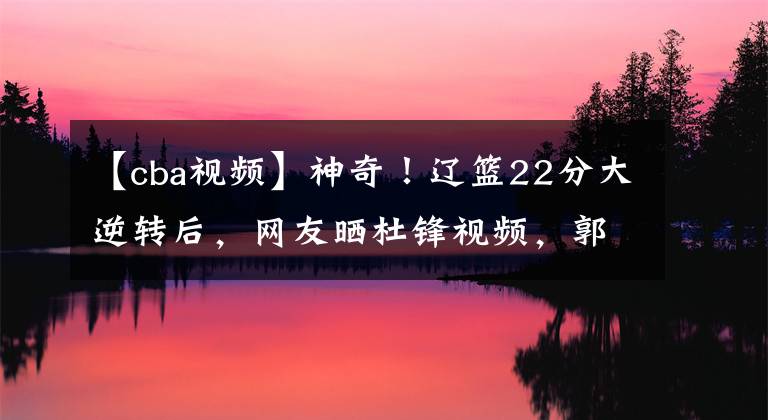 【cba視頻】神奇！遼籃22分大逆轉(zhuǎn)后，網(wǎng)友曬杜鋒視頻，郭艾倫賽后高情商回應(yīng)