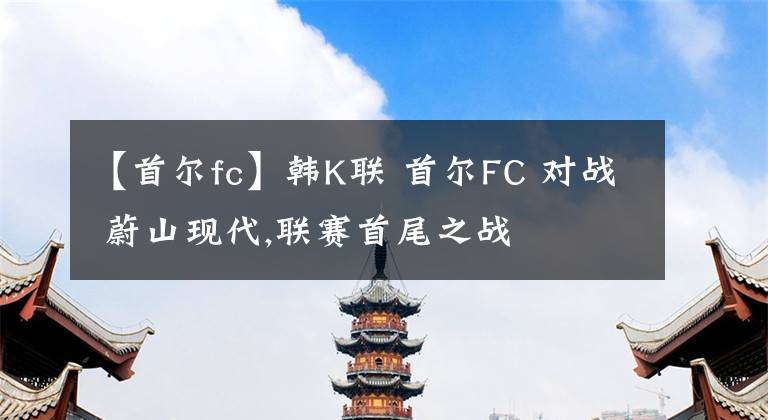 【首爾fc】韓K聯(lián) 首爾FC 對(duì)戰(zhàn) 蔚山現(xiàn)代,聯(lián)賽首尾之戰(zhàn)