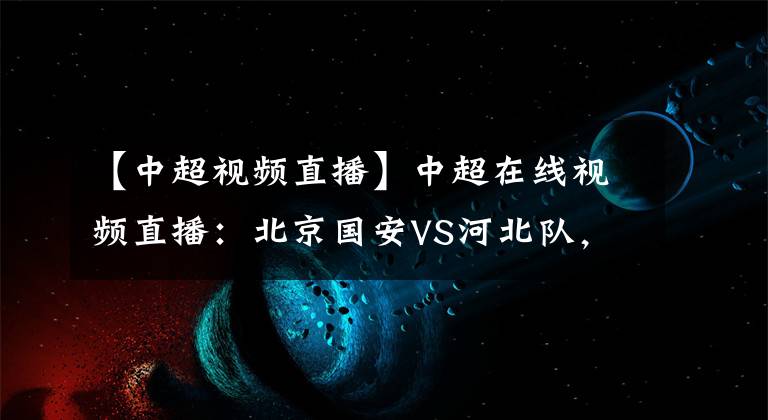 【中超視頻直播】中超在線視頻直播：北京國安VS河北隊，御林軍利劍出鞘勢如破竹