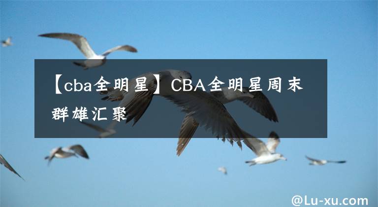 【cba全明星】CBA全明星周末 群雄匯聚