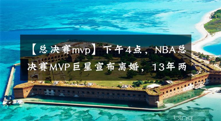 【總決賽mvp】下午4點(diǎn)，NBA總決賽MVP巨星宣布離婚，13年兩次離婚，育有2個(gè)孩子