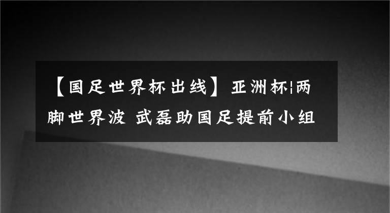 【國足世界杯出線】亞洲杯|兩腳世界波 武磊助國足提前小組出線