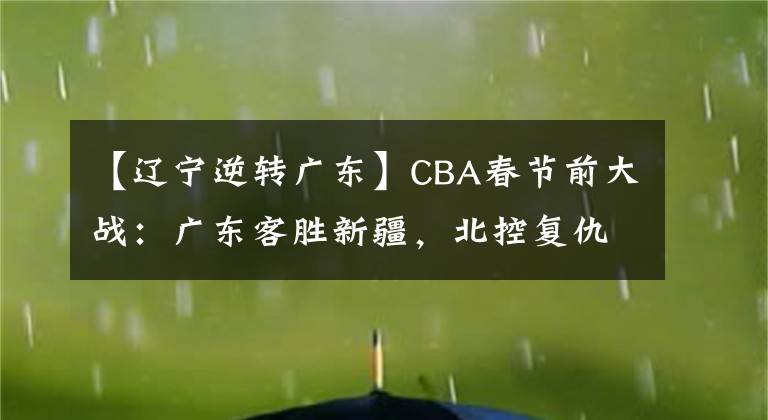 【遼寧逆轉(zhuǎn)廣東】CBA春節(jié)前大戰(zhàn)：廣東客勝新疆，北控復(fù)仇勝北京，遼寧逆轉(zhuǎn)取勝