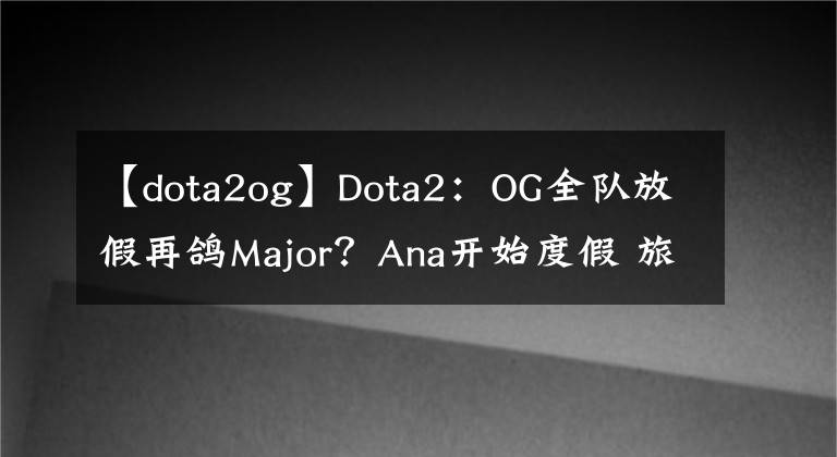 【dota2og】Dota2：OG全隊(duì)放假再鴿M(mǎn)ajor？Ana開(kāi)始度假 旅游賣(mài)貨兩不誤