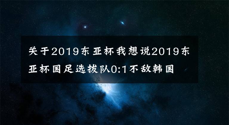 關(guān)于2019東亞杯我想說(shuō)2019東亞杯國(guó)足選拔隊(duì)0:1不敵韓國(guó)