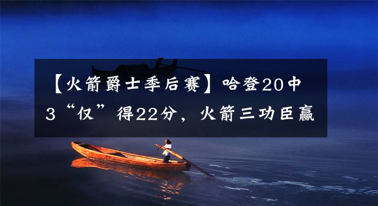 【火箭爵士季后賽】哈登20中3“僅”得22分，火箭三功臣贏下艱難之戰(zhàn)