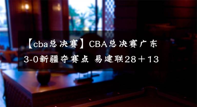 【cba總決賽】CBA總決賽廣東3-0新疆奪賽點 易建聯(lián)28＋13