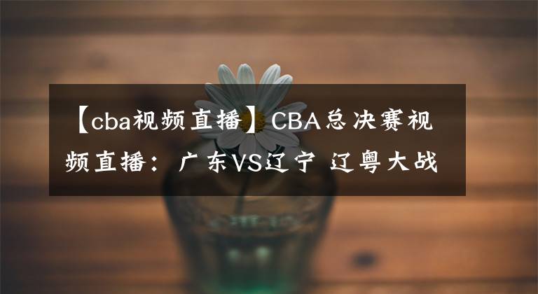 【cba視頻直播】CBA總決賽視頻直播：廣東VS遼寧 遼粵大戰(zhàn)，趙繼偉對(duì)陣趙睿，誰(shuí)先拿下第一輪？