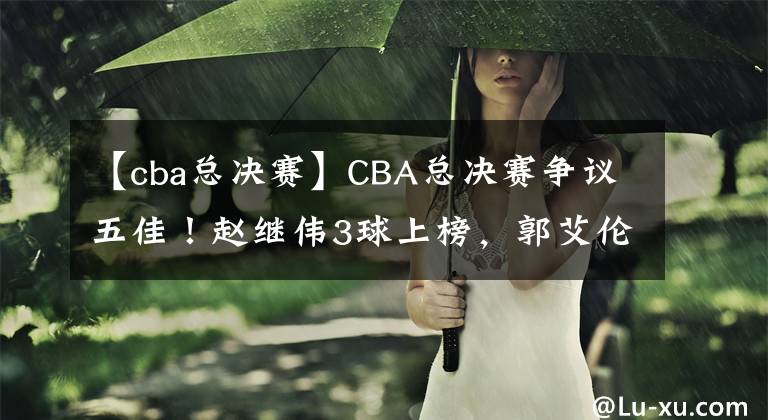 【cba總決賽】CBA總決賽爭議五佳！趙繼偉3球上榜，郭艾倫就1個，官方力挺新MVP