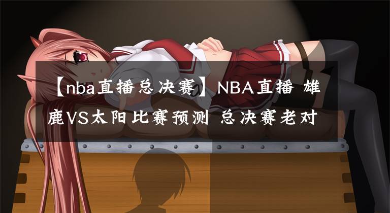 【nba直播總決賽】NBA直播 雄鹿VS太陽比賽預測 總決賽老對手再碰面