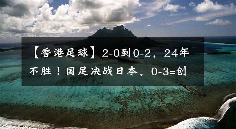 【香港足球】2-0到0-2，24年不勝！國足決戰(zhàn)日本，0-3=創(chuàng)47年恥辱，CCTV5直播