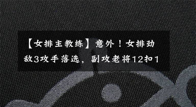 【女排主教練】意外！女排勁敵3攻手落選，副攻老將12扣11中仍未打動(dòng)主教練