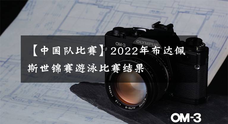 【中國隊比賽】2022年布達佩斯世錦賽游泳比賽結(jié)果