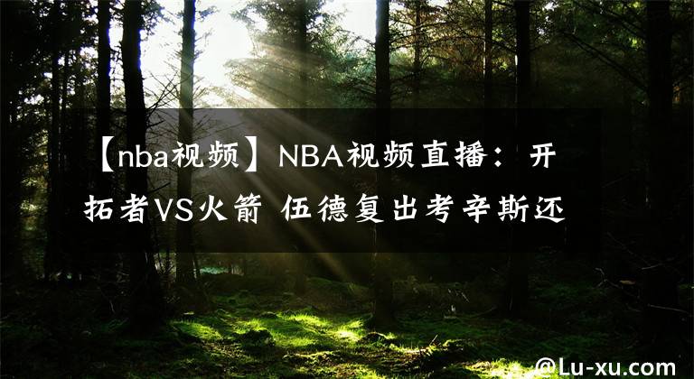 【nba視頻】NBA視頻直播：開拓者VS火箭 伍德復(fù)出考辛斯還能否保持狀態(tài)