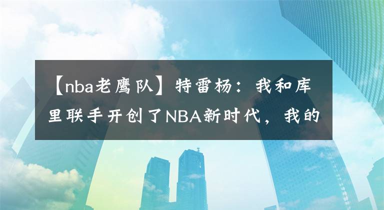 【nba老鷹隊】特雷楊：我和庫里聯(lián)手開創(chuàng)了NBA新時代，我的能力一直都被低估了