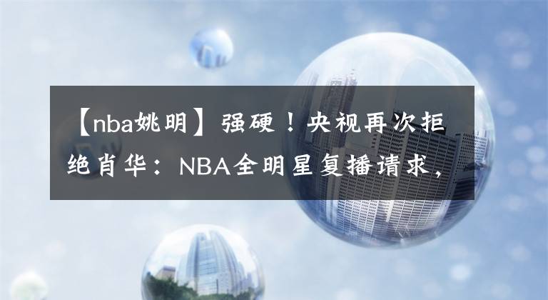 【nba姚明】強(qiáng)硬！央視再次拒絕肖華：NBA全明星復(fù)播請(qǐng)求，姚明宣布重大決定