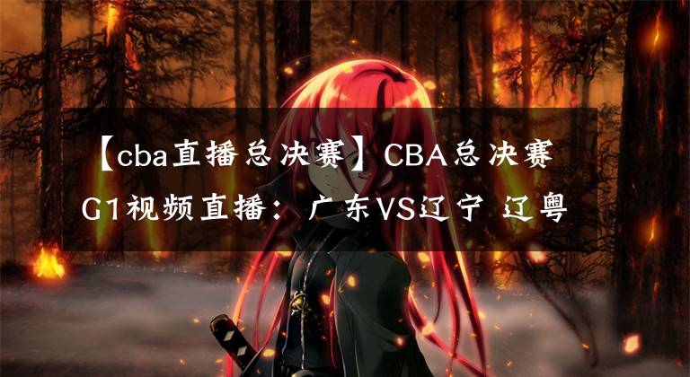 【cba直播總決賽】CBA總決賽G1視頻直播：廣東VS遼寧 遼粵大戰(zhàn)首輪，誰將先下一城？