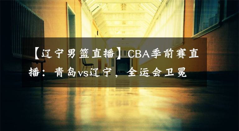 【遼寧男籃直播】CBA季前賽直播：青島vs遼寧，全運會衛(wèi)冕的遼寧如何對待？