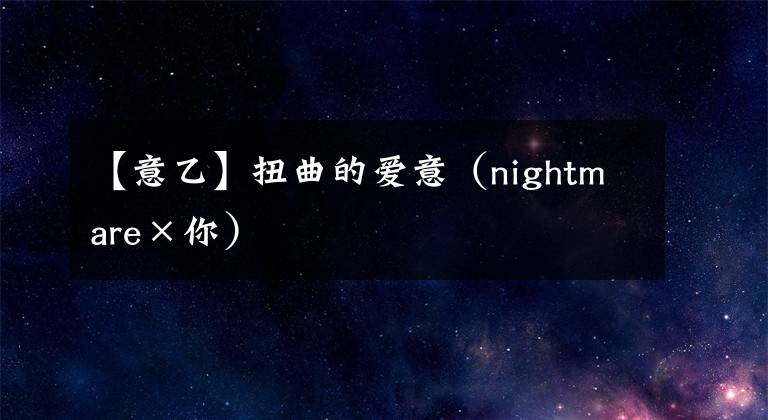 【意乙】扭曲的愛意（nightmare×你）