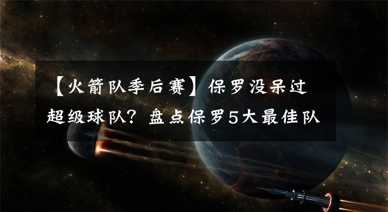 【火箭隊(duì)季后賽】保羅沒呆過超級(jí)球隊(duì)？盤點(diǎn)保羅5大最佳隊(duì)友：哈登格里芬算超巨？