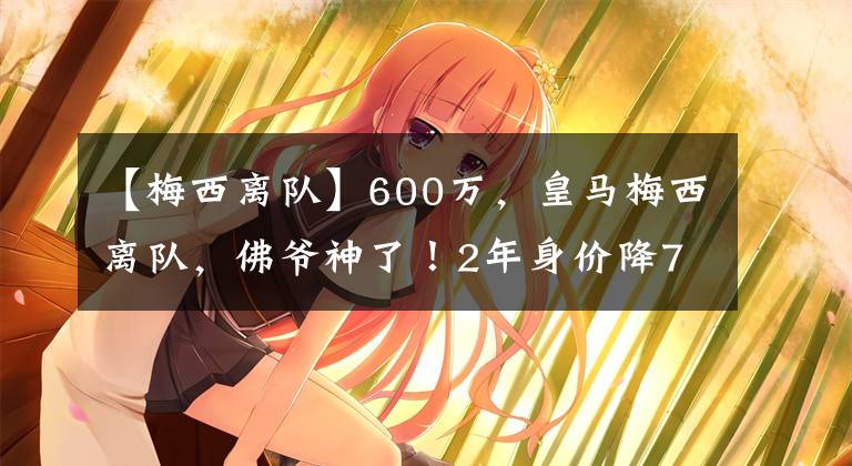 【梅西離隊(duì)】600萬，皇馬梅西離隊(duì)，佛爺神了！2年身價降75%，賺600萬+50%分成