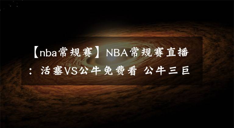 【nba常規(guī)賽】NBA常規(guī)賽直播：活塞VS公牛免費(fèi)看 公牛三巨頭戰(zhàn)狀元！附全場(chǎng)錄像