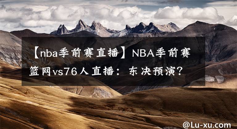 【nba季前賽直播】NBA季前賽籃網(wǎng)vs76人直播：東決預(yù)演？附直播錄像地址！