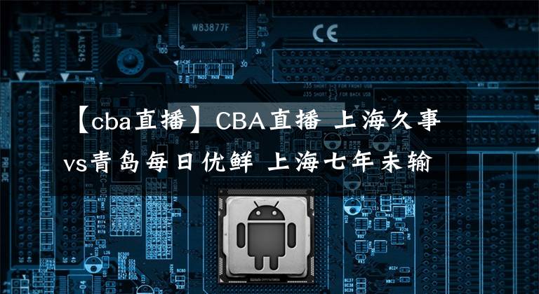 【cba直播】CBA直播 上海久事vs青島每日優(yōu)鮮 上海七年未輸青島