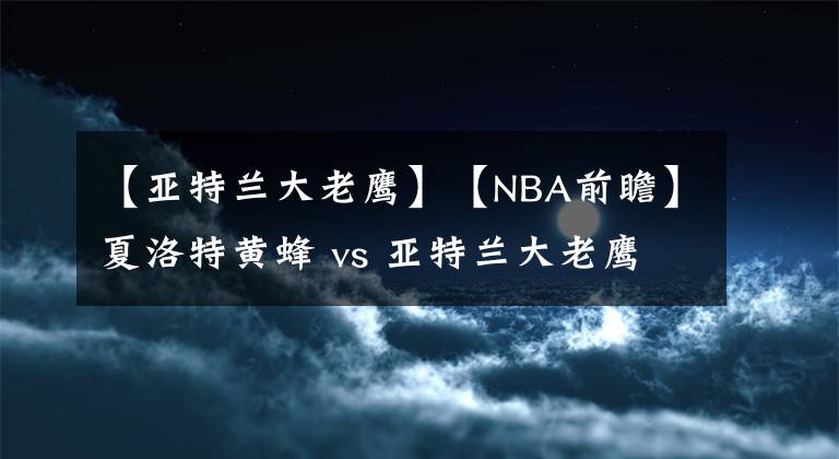 【亞特蘭大老鷹】【NBA前瞻】夏洛特黃蜂 vs 亞特蘭大老鷹