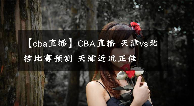 【cba直播】CBA直播 天津vs北控比賽預(yù)測 天津近況正佳