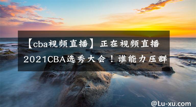 【cba視頻直播】正在視頻直播2021CBA選秀大會(huì)！誰(shuí)能力壓群雄當(dāng)選狀元？