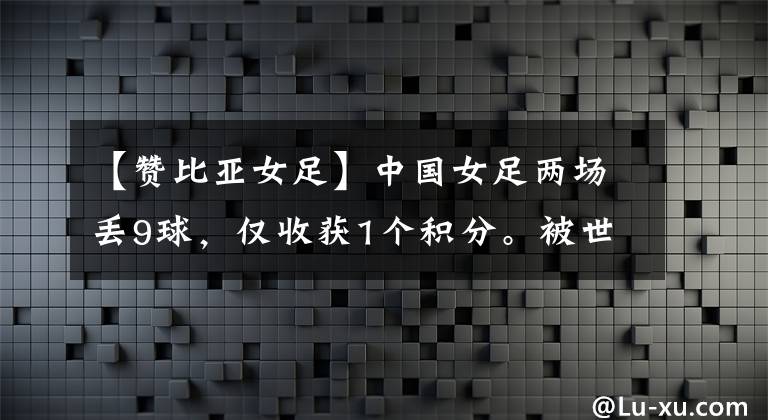 【贊比亞女足】中國女足兩場丟9球，僅收獲1個積分。被世界排名第104位的球隊打爆