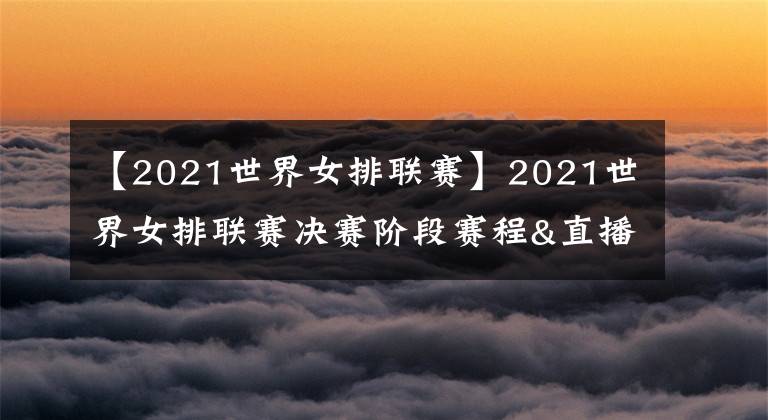 【2021世界女排聯(lián)賽】2021世界女排聯(lián)賽決賽階段賽程&直播安排，央視體育客戶端直播比賽