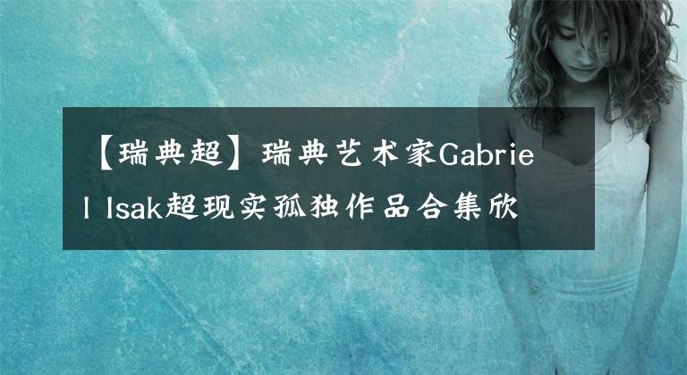 【瑞典超】瑞典藝術(shù)家Gabriel Isak超現(xiàn)實(shí)孤獨(dú)作品合集欣賞