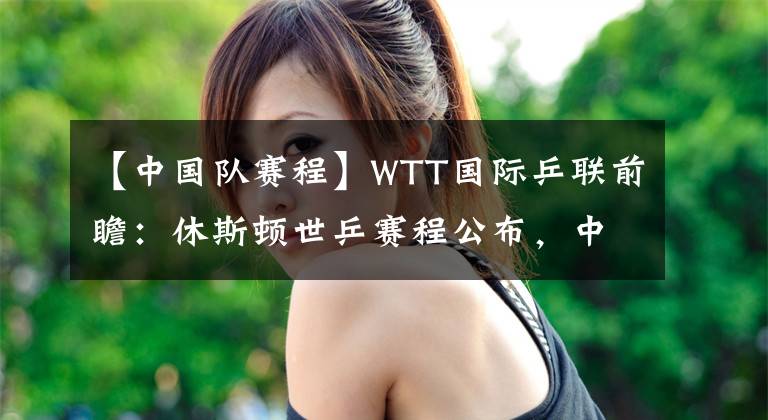 【中國隊賽程】WTT國際乒聯(lián)前瞻：休斯頓世乒賽程公布，中國隊目標所有單項金牌