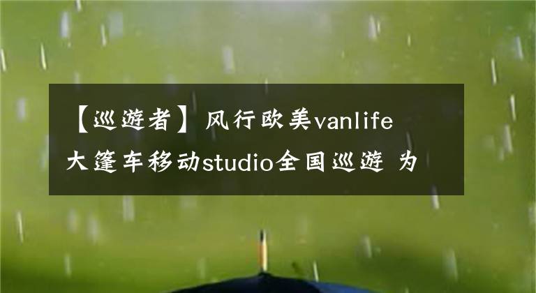 【巡游者】風(fēng)行歐美vanlife 大篷車移動(dòng)studio全國巡游 為文創(chuàng)品牌、旅行者及創(chuàng)業(yè)青年賦能