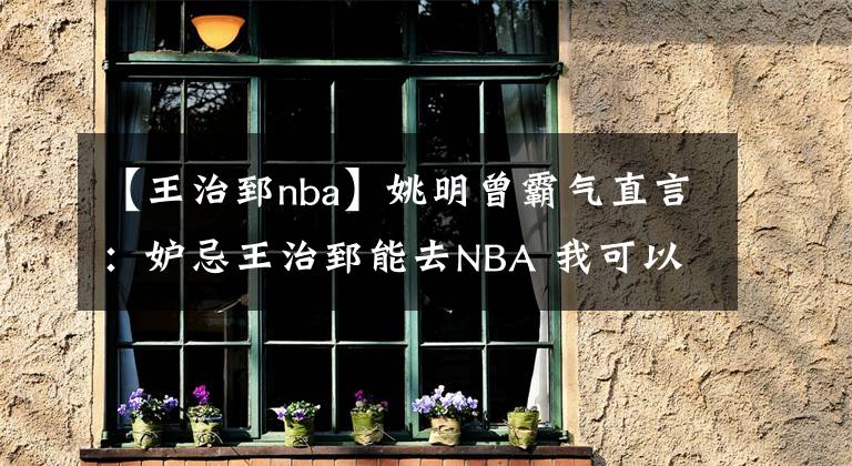 【王治郅nba】姚明曾霸氣直言：妒忌王治郅能去NBA 我可以隨便虐01年榜眼錢德勒