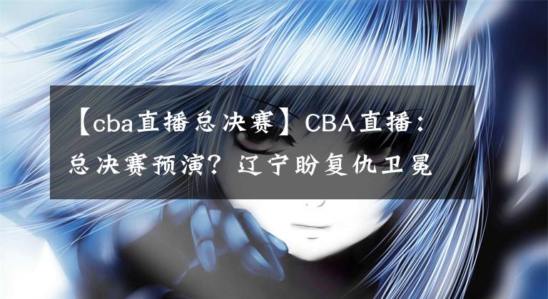 【cba直播總決賽】CBA直播：總決賽預(yù)演？遼寧盼復(fù)仇衛(wèi)冕冠軍 廣東欲終結(jié)對(duì)手11連勝