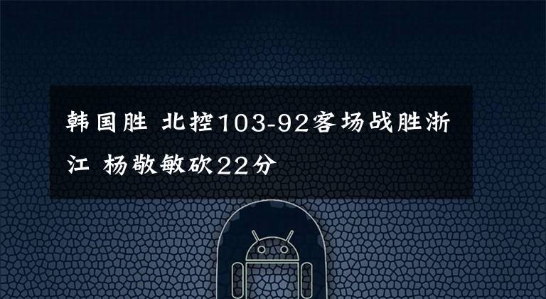 韓國(guó)勝 北控103-92客場(chǎng)戰(zhàn)勝浙江 楊敬敏砍22分