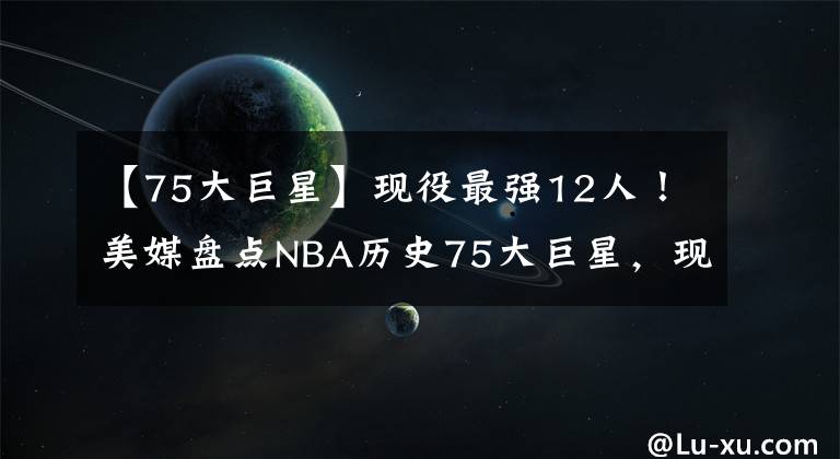 【75大巨星】現(xiàn)役最強(qiáng)12人！美媒盤點(diǎn)NBA歷史75大巨星，現(xiàn)役球員12人上榜