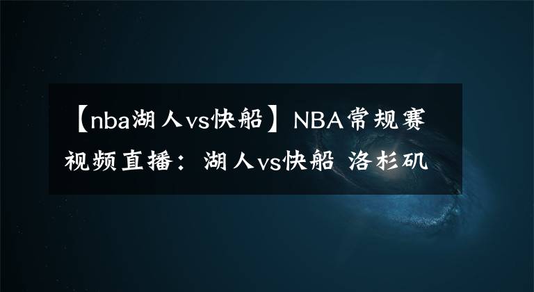 【nba湖人vs快船】NBA常規(guī)賽視頻直播：湖人vs快船 洛杉磯德比戰(zhàn)，殘陣湖人能否避免被橫掃？