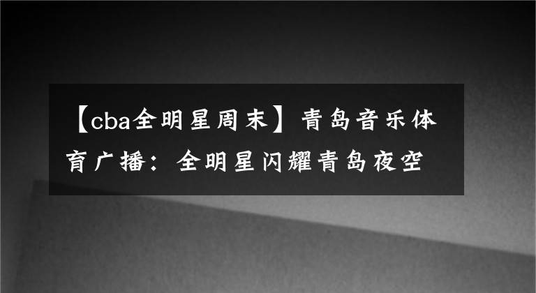 【cba全明星周末】青島音樂體育廣播：全明星閃耀青島夜空——CBA全明星周末在國信體育館圓滿落幕