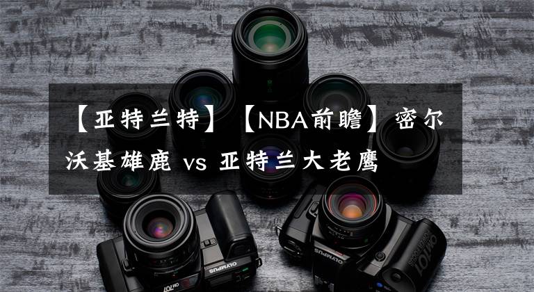 【亞特蘭特】【NBA前瞻】密爾沃基雄鹿 vs 亞特蘭大老鷹