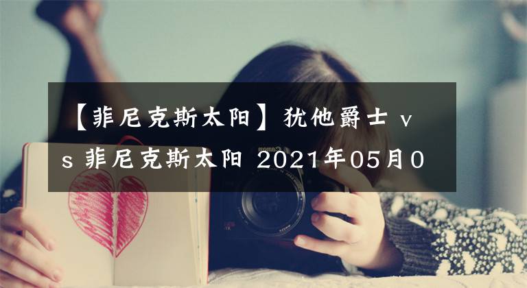 【菲尼克斯太陽】猶他爵士 vs 菲尼克斯太陽 2021年05月01日 星期六 上午10:00（北京時間）