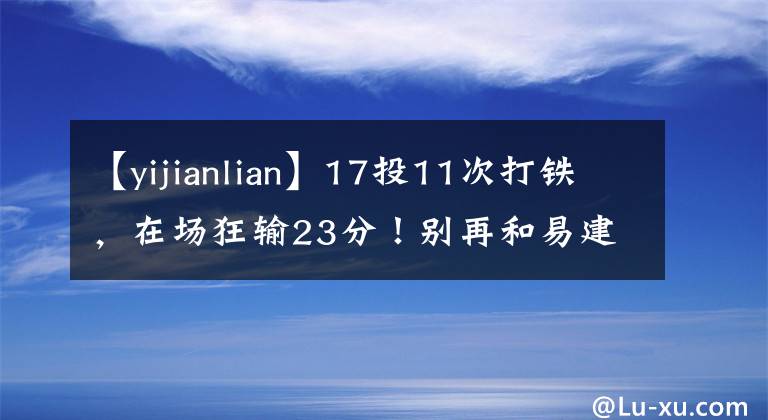 【yijianlian】17投11次打鐵，在場(chǎng)狂輸23分！別再和易建聯(lián)比較了，你還不如哈達(dá)迪